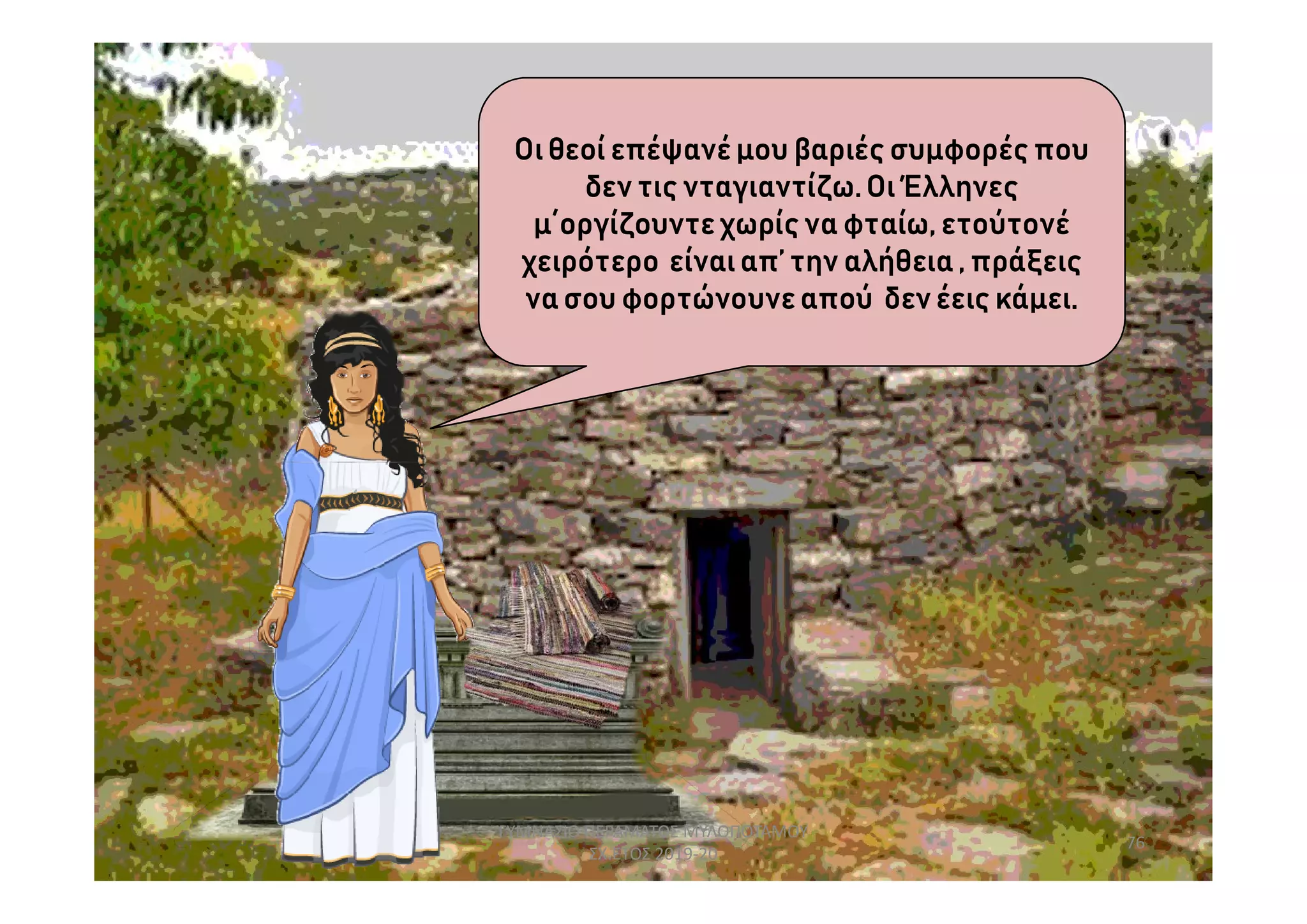 Οιθεοί επέψανέμου βαριές συμφορές που
δεν τις νταγιαντίζω.Οι Έλληνες
μ΄οργίζουντεχωρίς να φταίω, ετούτονέ
χειρότερο είναιαπ’ την αλήθεια, πράξεις
νασου φορτώνουνεαπού δεν έεις κάμει.
76
ΓΥΜΝΑΣΙΟ ΠΕΡΑΜΑΤΟΣ ΜΥΛΟΠΟΤΑΜΟΥ
ΣΧ.ΕΤΟΣ 2019-20
 