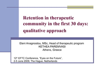 Retention in therapeutic community in the first 30 days :  qualitative approach   Eleni Anagnostou ,  MSc, Head of therapeutic program  KETHEA PAREMVASI Athens, Greece 12 th  EFTC Conference, “Eyes on the Future”,  2-5 June 2009, The Hague, Netherlands 