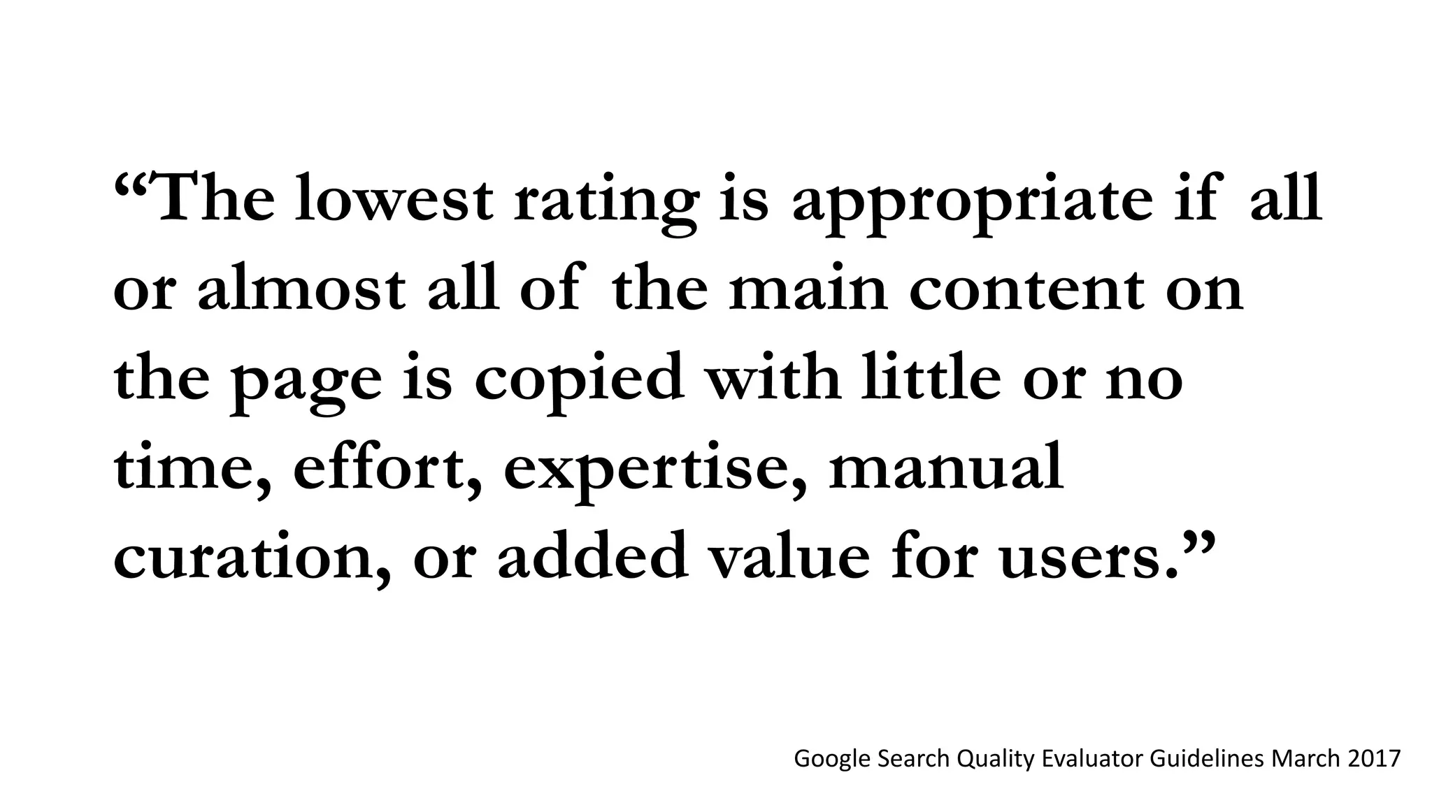 “The lowest rating is appropriate if all
or almost all of the main content on
the page is copied with little or no
time, effort, expertise, manual
curation, or added value for users.”
Google Search Quality Evaluator Guidelines March 2017
 