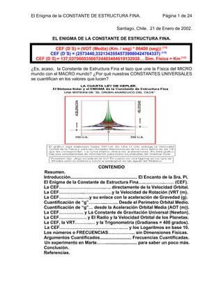 El Enigma de la CONSTANTE DE ESTRUCTURA FINA.                                    Página 1 de 24

                                                    Santiago, Chile. 21 de Enero de 2002.

           EL ENIGMA DE LA CONSTANTE DE ESTRUCTURA FINA.

           CEF (D´S) = (VOT (Media) (Km. / seg) * 86400 (seg)) (1/3)
        CEF (D´S) = (2573440,33213435545739980424764337) (1/3)
  CEF (D´S) = 137,03706053566724403404619132938… Dim. Física = Km (1/3)

¿Es, acaso, la Constante de Estructura Fina el lazo que une la Física del MICRO
mundo con el MACRO mundo? ¿Por qué nuestras CONSTANTES UNIVERSALES
se cuantifican en los valores que lucen?




                                         CONTENIDO
      Resumen.
      Introducción....................................................... El Encanto de la Sra. Pi.
      El Enigma de la Constante de Estructura Fina…..…………..…… (CEF).
      La CEF…………………………..…. directamente de la Velocidad Orbital.
      La CEF……………...……….………y la Velocidad de Rotación (VRT (m).
      La CEF……….….....….y su enlace con la aceleración de Gravedad (g).
      Cuantificación de “g”………....…….. Desde el Perímetro Orbital Medio.
      Cuantificación de “g”… desde la Aceleración Orbital Media (AOT (m)).
      La CEF…………….. y La Constante de Gravitación Universal (Newton).
      La CEF………………. y El Radio y la Velocidad Orbital de los Planetas.
      La CEF, la VRT………..… y la Trigonometría (Gradianes = 400 grados).
      La CEF……………………….………..…..…. y los Logaritmos en base 10.
      Los números o FRECUENCIAS….…………... sin Dimensiones Físicas.
      Argumentos Cuantificados.......................... Frecuencias Cuantificadas.
      Un experimento en Marte……...............,.......... para saber un poco más.
      Conclusión.
      Referencias.
 