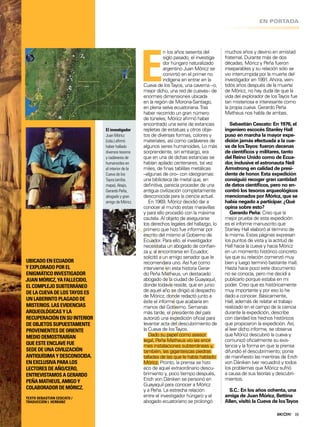 ENIGMAS Y ANOMALÍAS
19
EN PORTADA
E
n los años sesenta del
siglo pasado, el investiga-
dor húngaro naturalizado
argentino Juan Móricz se
convirtió en el primer no
indígena en entrar en la
Cueva de losTayos, una caverna –o,
mejor dicho, una red de cuevas– de
enormes dimensiones ubicada
en la región de Morona-Santiago,
en plena selva ecuatoriana.Tras
haber recorrido un gran número
de túneles, Móricz airmó haber
encontrado una serie de estancias
repletas de estatuas y otros obje-
tos de diversas formas, colores y
materiales, así como cadáveres de
algunos seres humanoides. Lo más
sorprendente, sin embargo, era
que en una de dichas estancias se
habían apilado centenares, tal vez
miles, de inas tablillas metálicas
–algunas de oro– con ideogramas:
una biblioteca de metal que, en
deinitiva, parecía proceder de una
antigua civilización completamente
desconocida para la ciencia actual.
En 1969, Móricz decidió dar a
conocer al mundo estas maravillas
y para ello procedió con la máxima
cautela. Al objeto de asegurarse
los derechos legales del hallazgo, lo
primero que hizo fue informar por
escrito del mismo al Gobierno de
Ecuador. Para ello, el investigador
necesitaba un abogado de conian-
za y, al encontrarse en Ecuador,
solicitó a un amigo senador que le
recomendara uno. Así fue como
interviene en esta historia Gerar-
do Peña Matheus, un destacado
abogado de la ciudad de Guayaquil,
donde todavía reside, que en junio
de aquel año se dirigió al despacho
de Móricz, donde redactó junto a
éste el informe que acabaría en
manos del Gobierno. Semanas
más tarde, el presidente del país
autorizó una expedición oicial para
levantar acta del descubrimiento de
la Cueva de losTayos.
Dado su papel como asesor
legal, Peña Matheus vio las enor-
mes instalaciones subterráneas y,
también, las gigantescas piedras
talladas de las que le había hablado
Móricz. Pronto, la prensa se hizo
eco de aquel extraordinario descu-
brimiento y, poco tiempo después,
Erich von Däniken se personó en
Guayaquil para conocer a Móricz
y a Peña. La estrecha relación
entre el investigador húngaro y el
abogado ecuatoriano se prolongó
muchos años y devino en amistad
fraternal. Durante más de dos
décadas, Móricz y Peña fueron
inseparables y su relación sólo se
vio interrumpida por la muerte del
investigador en 1991. Ahora, vein-
tidós años después de la muerte
de Móricz, no hay duda de que la
vida del explorador de losTayos fue
tan misteriosa e interesante como
la propia cueva. Gerardo Peña
Matheus nos habla de ambas.
Sebastián Cescato: En 1976, el
ingeniero escocés Stanley Hall
puso en marcha la mayor expe-
dición jamás efectuada a la cue-
va de losTayos: fueron decenas
de cientíicos y militares, tanto
del Reino Unido como de Ecua-
dor, inclusive el astronauta Neil
Armstrong en calidad de presi-
dente de honor. Esta expedición
consiguió recoger gran cantidad
de datos cientíicos, pero no en-
contró los tesoros arqueológicos
mencionados por Móricz, que se
había negado a participar. ¿Qué
opina sobre esto?
Gerardo Peña: Creo que la
mejor prueba de esta expedición
es el informe manuscrito que
Stanley Hall elaboró al término de
la misma. Estas páginas expresan
los puntos de vista y la actitud de
Hall hacia la cueva y hacia Móricz
en un momento histórico concreto
(ya que su relación comenzó muy
bien y luego terminó bastante mal).
Hasta hace poco este documento
no se conocía, pero me decidí a
publicarlo porque estaba en mi
poder. Creo que es históricamente
muy importante y por eso lo he
dado a conocer. Básicamente,
Hall, además de relatar el trabajo
realizado en el campo de la ciencia
durante la expedición, describe
con claridad los hechos históricos
que propiciaron la expedición. Así,
al leer dicho informe, se observa
que Móricz descubrió la cueva y
comunicó oicialmente su exis-
tencia y la forma en que la prensa
difundió el descubrimiento; ponía
de maniiesto las mentiras de Erich
von Däniken (ver recuadro) y todos
los problemas que Móricz sufrió
a causa de sus teorías y descubri-
mientos.
S.C.: En los años ochenta, una
amiga de Juan Móricz, Bettina
Allen, visitó la Cueva de losTayos
UBICADOENECUADOR
YEXPLORADOPOREL
ENIGMÁTICOINVESTIGADOR
JUANMÓRICZ,YAFALLECIDO,
ELCOMPLEJOSUBTERRÁNEO
DELACUEVADELOSTAYOSES
UNLABERINTOPLAGADODE
MISTERIOS.LASEVIDENCIAS
ARQUEOLÓGICASYLA
RECUPERACIÓNENSUINTERIOR
DEOBJETOSSUPUESTAMENTE
PROVENIENTESDEORIENTE
MEDIODEMOSTRARÍAN
QUEESTEENCLAVEFUE
SEDEDEUNACIVILIZACIÓN
ANTIQUÍSIMAYDESCONOCIDA.
ENEXCLUSIVAPARALOS
LECTORESDEAÑO/CERO,
ENTREVISTAMOSAGERARDO
PEÑAMATHEUS,AMIGOY
COLABORADORDEMÓRICZ.
TEXTO SEBASTIÁN CESCATO /
TRADUCCIÓN I. HERRANZ
El investigador
Juan Móricz
(izda.) airmó
haber hallado
diversos tesoros
y cadáveres de
humanoides en
el interior de la
Cueva de los
Tayos (arriba,
mapa). Abajo,
Gerardo Peña,
abogado y gran
amigo de Móricz.
19
 