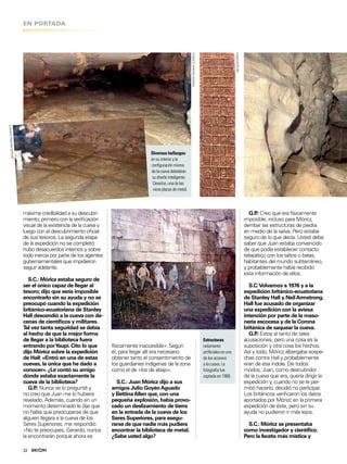 EN PORTADA
22
G.P.: Creo que era físicamente
imposible, incluso para Móricz,
derribar las estructuras de piedra
en medio de la selva. Pero estaba
seguro de lo que decía. Usted debe
saber que Juan estaba convencido
de que podía establecer contacto
telepático con los taltos o belas,
habitantes del mundo subterráneo,
y probablemente había recibido
esta información de ellos.
S.C:Volvamos a 1976 y a la
expedición británico-ecuatoriana
de Stanley Hall y NeilArmstrong.
Hall fue acusado de organizar
una expedición con la aviesa
intención por parte de la maso-
nería escocesa y de la Corona
británica de saquear la cueva.
G.P.: Estoy al tanto de tales
acusaciones, pero una cosa es la
suposición y otra cosa los hechos.
Así y todo, Móricz albergaba sospe-
chas contra Hall y probablemente
eran de esa índole. De todos
modos, Juan, como descubridor
de la cueva que era, quería dirigir la
expedición y, cuando no se le per-
mitió hacerlo, decidió no participar.
Los británicos veriicaron los datos
aportados por Mórizc en la primera
expedición de éste, pero sin su
ayuda no pudieron ir más lejos.
S.C.: Móricz se presentaba
como investigador y cientíico.
Pero la faceta más mística y
Diversos hallazgos
ensuinterioryla
coniguraciónmisma
delacuevadelataban
sudiseñointeligente.
Derecha,unadelas
rarasplacasdemetal.
máxima credibilidad a su descubri-
miento; primero con la veriicación
visual de la existencia de la cueva y
luego con el descubrimiento oicial
de sus tesoros. La segunda etapa
de la expedición no se completó:
hubo desacuerdos internos y sobre
todo inercia por parte de los agentes
gubernamentales que impidieron
seguir adelante.
S.C.: Móricz estaba seguro de
ser el único capaz de llegar al
tesoro; dijo que sería imposible
encontrarlo sin su ayuda y no se
preocupó cuando la expedición
británico-ecuatoriana de Stanley
Hall descendió a la cueva con de-
cenas de cientíicos y militares.
Tal vez tanta seguridad se debía
al hecho de que la mejor forma
de llegar a la biblioteca fuera
entrando porYaupi. Cito lo que
dijo Móricz sobre la expedición
de Hall: «Entró en una de estas
cuevas, la única que he dado a
conocer». ¿Le contó su amigo
dónde estaba exactamente la
cueva de la biblioteca?
G.P.: Nunca se lo pregunté y
no creo que Juan me lo hubiera
revelado. Además, cuando en un
momento determinado le dije que
no había que preocuparse de que
alguien llegara a la cueva de los
Seres Superiores, me respondió:
«No te preocupes, Gerardo, nunca
la encontrarán porque ahora es
físicamente inaccesible». Según
él, para llegar allí era necesario
obtener tanto el consentimiento de
los guardianes indígenas de la zona
como el de «los de abajo».
S.C.: Juan Móricz dijo a sus
amigos Julio GoyénAguado
y BettinaAllen que, con una
pequeña explosión, había provo-
cado un deslizamiento de tierra
en la entrada de la cueva de los
Seres Superiores, para asegu-
rarse de que nadie más pudiera
encontrar la biblioteca de metal.
¿Sabe usted algo?
Estructuras
netamente
artiiciales en uno
de los accesos
a la cueva. La
fotografía fue
captada en 1969.
MISIONRAHMACUENCA
MEZZOFORTEF
MISIONRAHMACUENCA
 