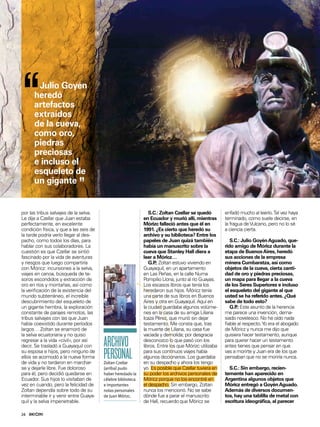 24
EN PORTADA
por las tribus salvajes de la selva.
Le dije a Czellar que Juan estaba
perfectamente, en excelente
condición física, y que a las seis de
la tarde podría verlo llegar al des-
pacho, como todos los días, para
hablar con sus colaboradores. La
cuestión es que Czellar se sintió
fascinado por la vida de aventuras
y riesgos que luego compartiría
con Móricz: incursiones a la selva,
viajes en canoa, búsqueda de te-
soros escondidos y extracción de
oro en ríos y montañas, así como
la veriicación de la existencia del
mundo subterráneo, el increíble
descubrimiento del esqueleto de
un gigante hembra, la exploración
constante de parajes remotos, las
tribus salvajes con las que Juan
había coexistido durante períodos
largos… Zoltan se enamoró de
la selva ecuatoriana y no quiso
regresar a la vida «civil», por así
decir. Se trasladó a Guayaquil con
su esposa e hijos, pero ninguno de
ellos se acomodó a la nueva forma
de vida y no tardaron en marchar-
se y dejarle libre. Fue doloroso
para él, pero decidió quedarse en
Ecuador. Sus hijos lo visitaban de
vez en cuando, pero la felicidad de
Zoltan dependía sobre todo de su
interminable ir y venir entre Guaya-
quil y la selva impenetrable.
enfadó mucho al leerlo.Tal vez haya
terminado, como suele decirse, en
la fragua deVulcano, pero no lo sé
a ciencia cierta.
S.C.: Julio GoyénAguado, que-
rido amigo de Móricz durante la
etapa de BuenosAires, heredó
sus acciones de la empresa
minera Cumbaratza, así como
objetos de la cueva, cierta canti-
dad de oro y piedras preciosas,
un mapa para llegar a la cueva
de los Seres Superiores e incluso
el esqueleto del gigante al que
usted se ha referido antes. ¿Qué
sabe de todo esto?
G.P.: Este asunto de la herencia
me parece una invención, dema-
siado novelesco. No he oído nada
iable al respecto.Yo era el abogado
de Móricz y nunca me dijo que
quisiera hacer testamento, aunque
para querer hacer un testamento
antes tienes que pensar en que
vas a morirte y Juan era de los que
pensaban que no se moriría nunca.
S.C.: Sin embargo, recien-
temente han aparecido en
Argentina algunos objetos que
Móricz entregó a GoyénAguado.
Además de diversos documen-
tos, hay una tablilla de metal con
escritura ideográica, al parecer
S.C.: Zoltan Czellar se quedó
en Ecuador y murió allí, mientras
Mórizc falleció antes que él en
1991. ¿Es cierto que heredó su
archivo y su biblioteca? Entre los
papeles de Juan quizá también
había un manuscrito sobre la
cueva que Stanley Hall diera a
leer a Móricz…
G.P.: Zoltan estuvo viviendo en
Guayaquil, en un apartamento
en Las Peñas, en la calle Numa
Pompilio Llona, junto al río Guayas.
Los escasos libros que tenía los
heredaron sus hijos. Móricz tenía
una parte de sus libros en Buenos
Aires y otra en Guayaquil. Aquí en
la ciudad guardaba algunos volúme-
nes en la casa de su amiga Liliana
Icaza Pérez, que murió sin dejar
testamento. Me consta que, tras
la muerte de Liliana, su casa fue
vaciada y demolida; por desgracia
desconozco lo que pasó con los
libros. Entre los que Mórizc utilizaba
para sus continuos viajes había
algunos diccionarios. Los guardaba
en su despacho y ahora los tengo
yo. Es posible que Czellar tuviera en
su poder los archivos personales de
Móricz porque no los encontré en
el despacho. Sin embargo, Zoltan
nunca los mencionó. No se sabe
dónde fue a parar el manuscrito
de Hall, recuerdo que Móricz se
ARCHIVO
PERSONALZoltan Czellar
(arriba) pudo
haber heredado la
célebre biblioteca
e importantes
notas personales
de Juan Mórizc.
“Julio Goyén
heredó
artefactos
extraídos
de la cueva,
como oro,
piedras
preciosas
e incluso el
esqueleto de
un gigante
”
ALBERTOFORGIONE
 