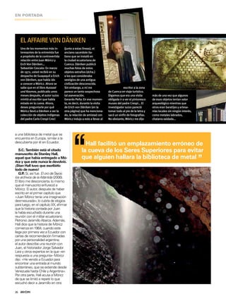 26
EN PORTADA
EL AFFAIRE VON DÄNIKEN
Uno de los momentos más in-
teresantes de la entrevista fue
a propósito de la controvertida
relación entre Juan Móriczy
ErchVon Däniken…
Sebastián Cescato: En marzo
de 1972, usted recibió en su
despacho de Guayaquil a Erich
von Däniken, que había ido
a conocer a Móricz. Ahora se
sabe que en el libro Aussaat
und Kosmos, publicado unos
meses después, el autor suizo
mintió al escribir que había
estado en la cueva. Ahora,
deseo preguntarle por qué
Móricz llevó a Däniken a ver la
colección de objetos indígenas
del padre Carlo Crespi Croci
(junto a estas líneas), el
anciano sacerdote ita-
liano que se instaló en
la ciudad ecuatoriana de
Cuenca. Däniken publicó
muchas fotos de estos
objetos extraños (dcha.)
a los que consideraba
vestigios de una antigua
civilización desconocida.
Sin embargo, a mí me
parece un tanto sospechosa
tal aseveración.
Gerardo Peña: En ese momen-
to, es decir, durante la visita
de Erich von Däniken (en la
otra página) que ha menciona-
do, la relación de amistad con
Móricz indujo a este a llevar al
escritor a la zona
de Cuenca en viaje turístico.
Digamos que era una visita
obligada ir a ver el pintoresco
museo del padre Crespi… El
investigador suizo pareció
tomar todo al pie de la letra y
sacó un sinfín de fotografías.
No obstante, Móricz me djo
más de una vez que algunos
de esos objetos tenían valor
arqueológico mientras que
otros eran baratjasy artesa-
nías locales sin ningún interés,
como metales labrados,
chatarra oxidada…
“Hall facilitó un emplazamiento erróneo de
la cueva de los Seres Superiores para evitar
que alguien hallara la biblioteca de metal
”
a una biblioteca de metal que se
encuentra en Europa, similar a la
descubierta por él en Ecuador.
S.C.:También está el citado
manuscrito de Stanley Hall,
aquel que había entregado a Mó-
ricz y que este nunca le devolvió.
¡Stan Hall tuvo que escribirlo
todo de nuevo!
G.P.: Sí, así fue. El oro deTayos:
los archivos de la Atlántida (2006).
El libro me desconcierta, lo mismo
que el manuscrito enfureció a
Móricz. El autor, después de haber
escrito en el primer capítulo que
«Juan Móricz tenía una imaginación
desmesurada», lo cubría de elogios
para luego, en el capítulo XX, airmar
que la historia contada por Juan
la había escuchado durante una
reunión con el militar ecuatoriano
Petronio Jaramillo Abarca. Además,
Hall dice que la historia de Móricz
comienza en 1964, cuando este
llega por primera vez a Ecuador con
cartas de recomendación irmadas
por una personalidad argentina;
el autor describe una reunión con
Juan, el historiador Jorge Salvador
Lara y otros expertos en la que –en
respuesta a una pregunta– Móricz
dijo: «He venido a Ecuador para
encontrar una entrada al mundo
subterráneo, que se extiende desde
Venezuela hasta Chile y Argentina».
Por otra parte, Hall acusa a Móricz
de que se limitó a repetir lo que
escuchó decir a Jaramillo en otra
 