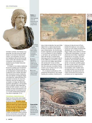 12
EN PORTADA
Estatua que
representa a
Hades (izquierda),
el dios del
Inframundo en la
mitología de la
antigua Grecia.
día en todo el planeta, han permitido
determinar un plano seccional de
laTierra, en donde no hay espacio
para intraterrestres. Se conoce que
el polo magnético y el polo geográi-
co no comparten el mismo espacio
y, de hecho, van cambiando con el
paso del tiempo. Curiosamente,
este argumento fue el esgrimido en
el año 1692 por el cientíico y astró-
nomo Edmund Halley, descubridor
del cometa del mismo nombre,
para defender que laTierra no podía
ser otra cosa que una esfera hueca,
similar a una muñeca rusa con unas
esferas dentro de otras.
En un artículo publicado en Phi-
losophicalTransactions, de la Royal
Society de Londres, el astrónomo
propuso la idea de que laTierra
estaba formada por una cubierta
hueca con dos capas concéntricas
alrededor de un núcleo interno.
Según Halley, esas esferas rotarían
a diferentes velocidades, lo que ex-
plicaría las anomalías magnéticas
presentes en los polos, incluyen-
do además la posibilidad de que
existieran dos entradas polares al
norte y al sur del planeta, desde
donde emanarían posibles gases
de ese mundo interior, que serían
los causantes de algunas auro-
ras boreales. Este modelo sería
complementario con las auroras
causadas por las eyecciones de
masa coronal del Sol al entrar en
contacto con la magnetosfera.
1. Nume-
rosos mapas
datados
en diferentes
épocas aluden
a la existencia
de enormes
oquedades en
los polos.
2. Relatos
legendarios
alusivos a la
ciudad inca de
Cuzco mencionan
la existencia de
intraterrestres.
3. Los hopi
conservan mitos
sobre entradas
al Inframundo.
1 2
ElpozodeKola
(aladerecha),
enSiberia,esla
perforaciónmás
profundarealizada
hastaahoraporel
serhumano.
también cuentan una historia muy
parecida, ocurrida cerca de Cedar
Creek, en la reserva india de San
Carlos. Los iroqueses, los hopi y
los herederos de los territorios del
Gran Cañón del Colorado también
conservan mitos alusivos a la
existencia de entradas hacia ese
Inframundo.
En Brasil, en los relatos tradiciona-
les de los pueblos que se asientan
a lo largo del río Parima, e incluso
en las leyendas fundacionales de la
ciudad de Cuzco, existen abundan-
tes menciones a seres intraterres-
tres que habrían conseguido llegar
a la supericie, relacionándose con
los seres humanos. En resumen,
historias más que similares que
se repiten a lo largo de diferentes
espacios geográicos y temporales.
Como cualquier relato legendario,
éstas también poseen un poso de
verdad, aunque quizá parezca muy
atrevido apuntar a la existencia de
un mundo intraterrestre basándo-
nos sólo en leyendas. O no…
TEORÍAS CIENTÍFICAS
Dejemos ahora atrás estas bellas
historias y centrémonos en el mun-
do de la ciencia. No caben dudas
respecto a lo poco que conocemos
sobre el interior de nuestro planeta.
Apenas se ha perforado en el famo-
so Pozo de Kola, en Siberia (Rusia),
un 0.1% del diámetro terrestre,
es decir, 12.262 metros. De todos
modos, los estudios sobre la deriva
de los continentes y los análisis de
los sismos que se producen cada
 