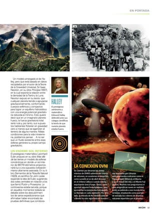 13
EN PORTADA
Un modelo arriesgado el de Ha-
lley, pero que está basado en datos
recopilados por el autor de laTeoría
de la Gravedad Universal, Sir Isaac
Newton, en su obra Principia (1697),
en la cual exponía la relación entre
la densidad de laTierra y la Luna.
Newton expuso en su teoría que
cualquier planeta tiende a agruparse
gravitacionalmente, conformando
cuerpos esféricos y compactos
para lograr un equilibrio hidrostático
con una energía potencial gravitato-
ria reducida al mínimo. Esto quiere
decir que en un imaginario planeta
hueco, la fuerza gravitatoria total
sería nula y, por tanto, sus supues-
tos habitantes lotarían en gravedad
cero a menos que se agarraran al
terreno de alguna manera. Malas
condiciones para la vida intraterre-
na, podríamos pensar… A no ser
que un luido existente entre esas
esferas generara su propio campo
gravitatorio.
UN ENORME SOL INTERNO
El prestigioso matemático Leonhard
Euler propuso en su obra Mas allá
de las tierras un modelo de esferas
concéntricas en donde un sol inte-
rior de 997,79 kilómetros proporcio-
naría luz a una supuesta civilización
interior altamente avanzada. En su li-
bro Elementos de la Filosofía Natural
(1829), el cientíico Sir John Leslie
expandió la idea de Euler, sugiriendo
dos soles centrales en rotación a los
que llamó Plutón y Proserpina. La
controversia estaba servida, porque
en aquellos momentos todavía se
debatía sobre los descubrimien-
tos de varios expedicionarios que
airmaban haber encontrado las
pruebas deinitivas que corrobora-
HALLEYEl prestigioso
astrónomo y
matemático
Edmund Halley
defendió ante sus
colegas cientíﬁcos
la teoría de que
nuestro planeta
estaba hueco.
LACONEXIÓNOVNI
Se cuentan por decenaslosavista-
mientosde OVNISsaliendo delinterior
devolcanes, en ocasionesen erupción,
como sucedió el22 de abrilde 2015
en elchileno Calbuco cuando estaba
expulsando lavayfuego. Quizá, como
apuntan algunosinvestigadores, para
aprovechar la energía electromagnéti-
ca liberada en cada explosión. Por otro
lado, la entrada de No Identiicadosen
cráteresha sido registrada en numero-
sasocasionespor cámaras
web apuntando avolcanescomo el
Popocatépetl(México), elMauna
Loa, en Hawái (EEUU), o elMonte Fuji
(Japón). Muchosnospreguntamossi
esasenigmáticasnavesen realidad
están accediendo a ese mundo intra-
terrestre, empleando como puertas
de entrada loscráteresde diversos
volcanesrepartidospor elplaneta.
Laciencia
admiteque
elPapirode
Turín(juntoa
estaslíneas)
esuntexto
histórico…
excepto
cuando
mencionaa
losdiosesy
semidioses
como
gobernantes
deEgipto.
3
 