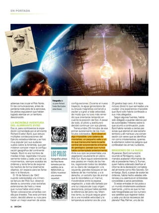 LOSPOLOSFotografías aéreas
del Polo Norte
tomadas por los
satélites de la
NASA ESSA-3 y
ESSA-7 muestran
una enorme
oquedad.
16
EN PORTADA
adversas tras cruzar el Polo Norte.
En las comunicaciones, antes de
perderse toda pista de la aeronave,
los pilotos expusieron que habían
logrado aterrizar en un territorio
desconocido.
LA INCREÍBLE AVENTURA
DEL ALMIRANTE BYRD
Eso sí, para controversia la expe-
dición comandada por el almirante
Richard Evelyn Byrd, que obtuvo
múltiples condecoraciones del
Ejército estadounidense y se hizo
muy popular por sus audaces
vuelos sobre la Antártida, que per-
mitieron conocer mejor la conigu-
ración geográica del continente
helado. Byrd no era hombre de
medias tintas: registraba minucio-
samente todos y cada uno de sus
movimientos, siempre acataba las
órdenes y tenía fama de exponer
los hechos de forma totalmente
objetiva, sin espacio para las fanta-
sías ni la literatura.
El 19 de febrero de 1947,
cuando sobrevolaba una inmen-
sa llanura del Polo Sur, observó
desde su avioneta unas extrañas
extensiones de hielo y nieve
que nunca había visto antes.
Tenían coloraciones amarillas con
dibujos lineales.Tras esta primera
visión, decidió alterar su ruta para
hacer un mejor examen de estas
25 grados bajo cero. A lo lejos
incluso divisó lo que semejaba una
ciudad. Una experiencia imposible
que Byrd sólo habría confesado a
sus más allegados.
Según algunas fuentes, habría
sido obligado a guardar silencio por
las autoridades militares sobre lo
que ocurrió a continuación, pues
Byrd habría narrado a ciertas per-
sonas que aterrizó en ese extraño
territorio y allí mantuvo una conver-
sación con seres que se identiica-
ron como intraterrestres, quienes
le advirtieron sobre los peligros que
conllevaban las armas nucleares.
IMÁGENES DE LA NASA
Al parecer, Byrd comunicó lo
ocurrido al Pentágono, cuyos
mandos acabarían informando de
ello al presidente Harry S.Truman,
quien habría ordenado clasiicar el
informe de la declaración completa
del almirante como Alto Secreto. Sin
embargo, Byrd, a pesar de acatar las
órdenes, habría hecho veladas refe-
rencias a su aventura en entrevistas
concedidas a varios periodistas.
Si estas entradas en los polos a
un mundo intraterrestre existieran
realmente, ¿cómo es que no han
sido fotograiadas por los numero-
sos satélites que registran todos
y cada uno de los recovecos del
planeta? Ray Palmer, uno de los
Fotografíade
unjovenRichard
EvelynByrd(sobre
estaslíneas).
coniguraciones. Durante el nuevo
trayecto, la aguja giroscópica de
su brújula magnética comenzó a
oscilar y a girar a toda velocidad,
de modo que no tuvo más reme-
dio que orientarse teniendo en
cuenta la posición del Sol. A pesar
de todo, el piloto y aventurero
decidió continuar con sus planes.
Transcurridos 29 minutos de ese
primer avistamiento de los mon-
tículos coloreados, Byrd observó
algo imposible: una cadena de
montañas, un pequeño valle y un
río que transcurría hasta la parte
central del sorprendente entrama-
do geológico; paisaje que nunca
había contemplado anteriormente.
Ante sus ojos se presentaba una
vegetación exuberante en pleno
Polo Sur. Byrd siguió sobrevolando
ese paraíso en medio de los hie-
los, registrando todos los detalles
en su diario de navegación: a la
izquierda, grandes bosques en las
laderas de las montañas, y a la
derecha, un extraño tipo de animal
que le recordaba a un mamut,
moviéndose entre la espesa
vegetación, y todo ello bañado por
una luz crepuscular cuyo origen
desconocía, porque había perdido
la referencia del astro rey. Mien-
tras tanto, su brújula seguía giran-
do a una increíble velocidad y la
temperatura exterior era de unos
 