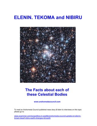 ELENIN, TEKOMA and NIBIRU




              The Facts about each of
               these Celestial Bodies
                         www.andromedacouncil.com



To read an Andromeda Council published news story & listen to interviews on this topic
please go to:

www.examiner.com/exopolitics-in-seattle/andromeda-council-update-on-elenin-
brown-dwarf-nibiru-earth-changes-4d-earth
 