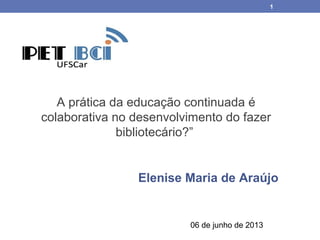 1
A prática da educação continuada é
colaborativa no desenvolvimento do fazer
bibliotecário?”
Elenise Maria de Araújo
06 de junho de 2013
 