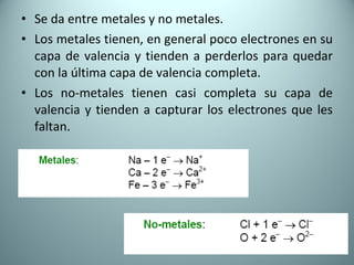 Se da entre metales y no metales. Los metales tienen, en general poco electrones en su capa de valencia y tienden a perderlos para quedar con la última capa de valencia completa. Los no-metales tienen casi completa su capa de valencia y tienden a capturar los electrones que les faltan.  