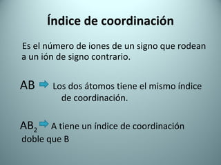 Índice de coordinación Es el número de iones de un signo que rodean a un ión de signo contrario. AB   Los dos átomos tiene el mismo índice  de coordinación. AB 2   A tiene un índice de coordinación doble que B   