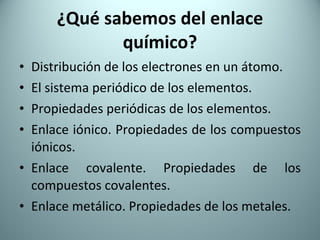 ¿Qué sabemos del enlace químico? Distribución de los electrones en un átomo. El sistema periódico de los elementos. Propiedades periódicas de los elementos. Enlace iónico. Propiedades de los compuestos iónicos. Enlace covalente. Propiedades de los compuestos covalentes. Enlace metálico. Propiedades de los metales. 