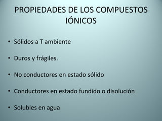 PROPIEDADES DE LOS COMPUESTOS IÓNICOS Sólidos a T ambiente  Duros y frágiles. No conductores en estado sólido Conductores en estado fundido o disolución Solubles en agua  