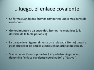 … luego, el enlace covalente Se forma cuando dos átomos comparten uno o más pares de electrones. Generalmente se da entre dos átomos no-metálicos (a la derecha de la tabla periódica) La pareja de e –   (generalmente un e –  de cada átomo) pasan a girar alrededor de ambos átomos en un orbital molecular. Si uno de los átomos pone los 2 e –  y el otro ninguno se denomina ” enlace covalente coordinado ” o “ dativo ”. 