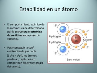 Estabilidad en un átomo El comportamiento químico de los átomos viene determinado por la  estructura electrónica   de su   última capa   (capa de valencia). Para conseguir la conf. electrónica de gas noble  (1   s 2  o n s 2 p 6 ), los átomos perderán, capturarán o compartirán electrones  (regla del octeto). 