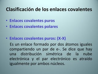 Clasificación de los enlaces covalentes Enlaces covalentes puros Enlaces covalentes polares Enlaces covalentes puros: (X-X) Es un enlace formado por dos átomos iguales compartiendo un par de e-. Se dice que hay una distribución simétrica de la nube electrónica y el par electrónico es atraído igualmente por ambos núcleos. 
