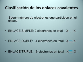 Clasificación de los enlaces covalentes Según número de electrones que participen en el  enlace:  ENLACE SIMPLE: 2 electrones en total   X  X ENLACE DOBLE:  4 electrones en total  X  X ENLACE TRIPLE:  6 electrones en total  X   X 