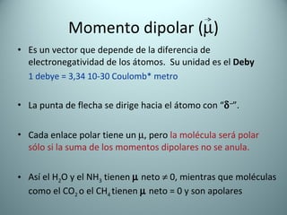 Momento dipolar  (  ) Es un vector que depende de la diferencia de electronegatividad de los átomos.  Su unidad es el  Deby 1 debye = 3,34 10-30 Coulomb* metro La punta de flecha se dirige hacia el átomo con “  – ”. Cada enlace polar tiene un   , pero  la molécula será polar  sólo si la suma de los momentos dipolares no se anula. Así el H 2 O y el NH 3  tienen    neto    0, mientras que moléculas como el CO 2  o el CH 4  tienen    neto = 0 y son apolares 
