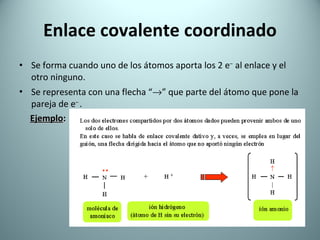 Enlace covalente coordinado Se forma cuando uno de los átomos aporta los 2 e –  al enlace y el otro ninguno. Se representa con una flecha “  ” que parte del átomo que pone la pareja de e –  . Ejemplo :   