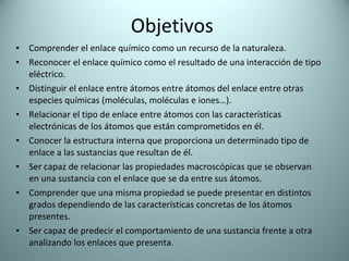 Objetivos Comprender el enlace químico como un recurso de la naturaleza.  Reconocer el enlace químico como el resultado de una interacción de tipo eléctrico. Distinguir el enlace entre átomos entre átomos del enlace entre otras especies químicas (moléculas, moléculas e iones…). Relacionar el tipo de enlace entre átomos con las características electrónicas de los átomos que están comprometidos en él. Conocer la estructura interna que proporciona un determinado tipo de enlace a las sustancias que resultan de él. Ser capaz de relacionar las propiedades macroscópicas que se observan en una sustancia con el enlace que se da entre sus átomos. Comprender que una misma propiedad se puede presentar en distintos grados dependiendo de las características concretas de los átomos presentes. Ser capaz de predecir el comportamiento de una sustancia frente a otra analizando los enlaces que presenta. 