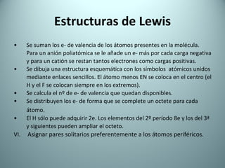 Estructuras de Lewis Se suman los e- de valencia de los átomos presentes en la molécula. Para un anión poliatómica se le añade un e- más por cada carga negativa y para un catión se restan tantos electrones como cargas positivas. Se dibuja una estructura esquemática con los símbolos  atómicos unidos mediante enlaces sencillos. El átomo menos EN se coloca en el centro (el H y el F se colocan siempre en los extremos). Se calcula el nº de e- de valencia que quedan disponibles. Se distribuyen los e- de forma que se complete un octete para cada átomo . El H sólo puede adquirir 2e. Los elementos del 2º período 8e y los   del 3ª y sig uientes  pueden ampliar el octeto . VI.  Asignar pares solitarios preferentemente a los átomos periféricos. 