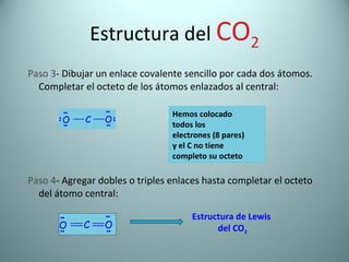 Estructura del  CO 2 Paso 3 - Dibujar un enlace covalente sencillo por cada dos átomos. Completar el octeto de los átomos enlazados al central: Paso 4 - Agregar dobles o triples enlaces hasta completar el octeto del átomo central: Hemos colocado  todos los electrones (8 pares) y el C no tiene  completo su octeto Estructura de Lewis  del CO 2 