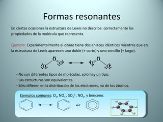 Formas resonantes En ciertas ocasiones la estructura de Lewis no describe  correctamente las propiedades de la molécula que representa.  Ejemplo:  Experimentalmente el  ozono  tiene dos enlaces idénticos mientras que en la estructura de Lewis aparecen uno doble (+ corto) y uno sencillo (+ largo).  No son diferentes tipos de moléculas, solo hay un tipo. Las estructuras son equivalentes. Sólo difieren en la distribución de los electrones, no de los átomos. Ejemplos comunes : O 3 , NO 3 - , SO 4 2- , NO 2 , y benceno . 