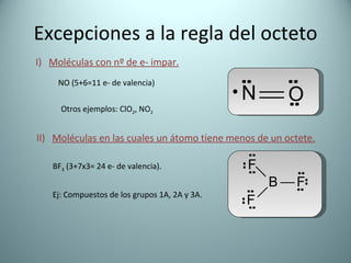 Excepciones a la regla del octeto I)  Moléculas con nº de e- impar. NO (5+6=11 e- de valencia) Otros ejemplos: ClO 2 , NO 2 II)  Moléculas en las cuales un átomo tiene menos de un octete. BF 3  (3+7x3= 24 e- de valencia). Ej: Compuestos de los grupos 1A, 2A y 3A. 