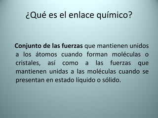 ¿Qué es el enlace químico? Conjunto de las fuerzas  que mantienen unidos a los átomos cuando forman moléculas o cristales, así como a las fuerzas que mantienen unidas a las moléculas cuando se presentan en estado líquido o sólido. 