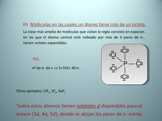 III)  Moléculas en las cuales un átomo tiene más de un octete. La clase más amplia de moléculas que violan la regla consiste en especies en las que el átomo central está rodeado por mas de 4 pares de e-, tienen  octetes expandidos. PCl 5 nº de e- de v    5+7x5= 40 e- Otros ejemplos: ClF 3 , SF 4 , XeF 2 Todos estos átomos tienen  orbitales d  disponibles para el enlace (3d, 4d, 5d), donde se alojan los pares de e- extras. 
