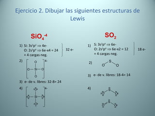 Ejercicio 2. Dibujar las siguientes estructuras de Lewis SiO 4 -4 SO 2 Si: 3s 2 p 2     4e- O: 2s 2 p 4     6e-x4 = 24 + 4 cargas neg. 32 e- 1) 3) e- de v. libres: 32-8= 24 2) 4) S: 3s 2 p 4     6e- O: 2s 2 p 4     6e-x2 = 12 + 4 cargas neg. 18 e- 1) 3) e- de v. libres: 18-4= 14 2) 4) 