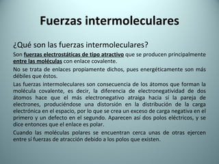 Fuerzas intermoleculares ¿Qué son las fuerzas intermoleculares? Son  fuerzas electrostáticas de tipo atractivo   que se producen principalmente  entre las moléculas  con enlace covalente. No se trata de enlaces propiamente dichos, pues energéticamente son más débiles que éstos. Las fuerzas intermoleculares son consecuencia de los átomos que forman la molécula covalente, es decir, la diferencia de electronegatividad de dos átomos hace que el más electronegativo atraiga hacia sí la pareja de electrones, produciéndose una distorsión en la distribución de la carga electrónica en el espacio, por lo que se crea un exceso de carga negativa en el primero y un defecto en el segundo. Aparecen así dos polos eléctricos, y se dice entonces que el enlace es polar. Cuando las moléculas polares se encuentran cerca unas de otras ejercen entre sí fuerzas de atracción debido a los polos que existen. 