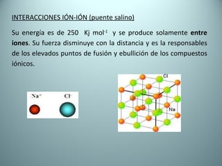 INTERACCIONES IÓN-IÓN (puente salino) Su energía es de 250  Kj mol -1  y se produce solamente  entre iones . Su fuerza disminuye con la distancia y es la responsables de los elevados puntos de fusión y ebullición de los compuestos iónicos.  