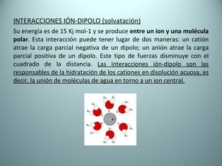 INTERACCIONES IÓN-DIPOLO (solvatación) Su energía es de 15 Kj mol-1 y se produce  entre un ion y una molécula polar . Esta interacción puede tener lugar de dos maneras: un catión atrae la carga parcial negativa de un dipolo; un anión atrae la carga parcial positiva de un dipolo. Este tipo de fuerzas disminuye con el cuadrado de la distancia.  Las interacciones ión-dipolo son las responsables de la hidratación de los cationes en disolución acuosa, es decir, la unión de moléculas de agua en torno a un ion central. 