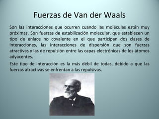 Fuerzas de Van der Waals Son las interacciones que ocurren cuando las moléculas están muy próximas. Son fuerzas de estabilización molecular, que establecen un tipo de enlace no covalente en el que participan dos clases de interacciones, las interacciones de dispersión que son fuerzas atractivas y las de repulsión entre las capas electrónicas de los átomos adyacentes. Este tipo de interacción es la más débil de todas, debido a que las fuerzas atractivas se enfrentan a las repulsivas. 