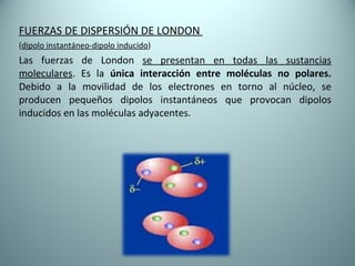 FUERZAS DE DISPERSIÓN DE LONDON  ( dipolo instantáneo-dipolo inducido ) Las fuerzas de London  se presentan en todas las sustancias moleculares . Es la  única interacción entre moléculas no polares.  Debido a la movilidad de los electrones en torno al núcleo, se producen pequeños dipolos instantáneos que provocan dipolos inducidos en las moléculas adyacentes. 