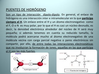 PUENTES DE HIDRÓGENO Son un tipo de interacción  dipolo-dipolo . En general, el enlace de hidrógeno es una interacción inter e intramolecular en la que  participa siempre el H . Un enlace entre el H y un átomo electronegativo  como el F, O o N  es muy polar, por lo que el H es casi un núcleo desnudo, es decir, la densidad electrónica alrededor del núcleo de H será muy pequeña; si además tenemos en cuenta su reducido tamaño, la molécula podrá acercarse mucho al átomo electronegativo de una molécula vecina con carga parcial negativa o pares electrónicos sin compartir, por ello,  de entre todas las interacciones electrostáticas que no involucran la formación de iones, aquellas en las que participa el H son las más fuertes . 