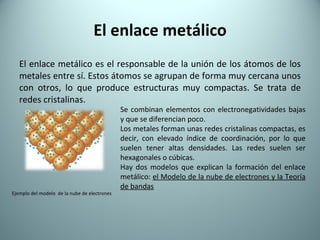 El enlace metálico El enlace metálico es el responsable de la unión de los átomos de los metales entre sí. Estos átomos se agrupan de forma muy cercana unos con otros, lo que produce estructuras muy compactas. Se trata de redes cristalinas. Se combinan elementos con electronegatividades bajas y que se diferencian poco.  Los metales forman unas redes cristalinas compactas, es decir, con elevado índice de coordinación, por lo que suelen tener altas densidades. Las redes suelen ser hexagonales o cúbicas. Hay dos modelos que explican la formación del enlace metálico:  el Modelo de la nube de electrones y la Teoría de bandas Ejemplo del modelo  de la nube de electrones 