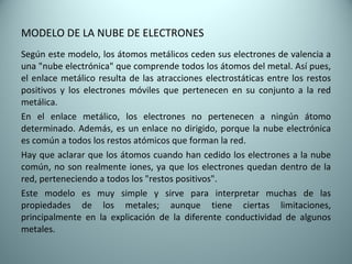 MODELO DE LA NUBE DE ELECTRONES Según este modelo, los átomos metálicos ceden sus electrones de valencia a una "nube electrónica" que comprende todos los átomos del metal. Así pues, el enlace metálico resulta de las atracciones electrostáticas entre los restos positivos y los electrones móviles que pertenecen en su conjunto a la red metálica. En el enlace metálico, los electrones no pertenecen a ningún átomo determinado. Además, es un enlace no dirigido, porque la nube electrónica es común a todos los restos atómicos que forman la red. Hay que aclarar que los átomos cuando han cedido los electrones a la nube común, no son realmente iones, ya que los electrones quedan dentro de la red, perteneciendo a todos los "restos positivos". Este modelo es muy simple y sirve para interpretar muchas de las propiedades de los metales; aunque tiene ciertas limitaciones, principalmente en la explicación de la diferente conductividad de algunos metales. 