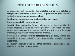 PROPIEDADES DE LOS METALES A excepción del mercurio, los  metales puros  son  sólidos a temperatura ambiente . No obstante, sus  puntos de fusión  son muy variables, aunque  generalmente altos . Son  buenos conductores de la electricidad y del calor . Presentan un  brillo característico . Son  dúctiles y maleables . Esto es debido a la no direccionalidad del enlace metálico y a que los "restos positivos"  son todos similares, con lo que cualquier tracción no modifica la estructura de la red metálica, no apareciendo repulsiones internas. Presentan el llamado  "efecto fotoeléctrico" ; es decir, cuando son  sometidos a una radiación de determinada energía, emiten electrones . Se suelen disolver unos en otros formando disoluciones que reciben el nombre de  aleaciones .  
