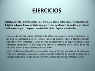 Habitualmente identificamos los cristales como materiales transparentes, frágiles y duros. Esto es válido para un cristal de cloruro de sodio y un cristal de diamante, pero no para un cristal de plata. Explica este hecho. Esto sucede con los cristales iónicos o de sólidos covalentes , como el diamante, en los que las partículas que los forman (iones de distinto signo o átomos) ocupan posiciones muy concretas y tratar de que se aproximen o se separen obliga a que aparezcan repulsiones o que haya que vencer la atracción entre iones de la red cristalina o en el enlace covalente entre átomos.  En los cristales metálicos los electrones de valencia forman una especie de nube que evita que aparezcan repulsiones nuevas cuando tratamos de rayarlo o golpearlo y absorbe parte de la luz con que se iluminan, impidiendo que sean transparentes EJERCICIOS 