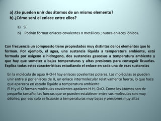 a) ¿Se pueden unir dos átomos de un mismo elemento? b) ¿Cómo será el enlace entre ellos? Sí. Podrán formar enlaces covalentes o metálicos ; nunca enlaces iónicos. Con frecuencia un compuesto tiene propiedades muy distintas de los elementos que lo forman. Por ejemplo, el agua, una sustancia líquida a temperatura ambiente, está formada por oxigeno e hidrogeno, dos sustancias gaseosas a temperatura ambiente y que hay que someter a bajas temperaturas y altas presiones para conseguir licuarlas. Explica todas estas características estudiando el enlace en cada una de esas sustancias En la molécula de agua H-O-H hay enlaces covalentes polares. Las moléculas se pueden  unir entre sí por enlaces de H, un enlace intermolecular relativamente fuerte, lo que hace que aparezca en estado líquido a temperatura ambiente. El H y el O forman moléculas covalentes apolares H-H, O=O. Como los átomos son de  pequeño tamaño, las fuerzas que se pueden establecer entre sus moléculas son muy  débiles; por eso solo se licuarán a temperaturas muy bajas y presiones muy altas 