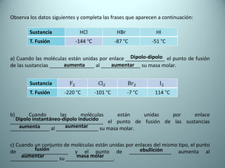 Observa los datos siguientes y completa las frases que aparecen a continuación: a) Cuando las moléculas están unidas por enlace  ______________  el punto de fusión de las sustancias ________________ al ______________ su masa molar. b) Cuando las moléculas están unidas por enlace _________________________________ el punto de fusión de las sustancias ______________ al _______________ su masa molar. c) Cuando un conjunto de moléculas están unidas por enlaces del mismo tipo, el punto de ________________ y el punto de _______________ aumenta al _________________ su _________________. Dipolo-dipolo aumenta aumentar Dipolo instantáneo-dipolo inducido aumenta aumentar fusión ebullición aumentar masa molar 