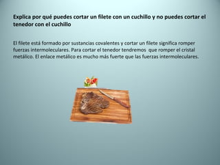 Explica por qué puedes cortar un filete con un cuchillo y no puedes cortar el tenedor con el cuchillo El filete está formado por sustancias covalentes y cortar un filete significa romper fuerzas intermoleculares. Para cortar el tenedor tendremos  que romper el cristal metálico. El enlace metálico es mucho más fuerte que las fuerzas intermoleculares. 