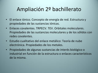 Ampliación 2º bachillerato El enlace iónico. Concepto de energía de red. Estructura y propiedades de las sustancias iónicas. Enlaces covalentes. TRPECV. TEV. Orbitales moleculares. Propiedades de las sustancias moleculares y de los sólidos con redes covalentes. Estudio cualitativo del enlace metálico: Teoría de nube electrónica. Propiedades de los metales. Propiedades de algunas sustancias de interés biológico o industrial en función de la estructura o enlaces característicos de la misma. 
