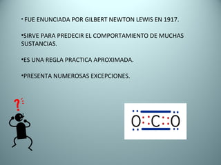 FUE ENUNCIADA POR GILBERT NEWTON LEWIS EN 1917. SIRVE PARA PREDECIR EL COMPORTAMIENTO DE MUCHAS  SUSTANCIAS. ES UNA REGLA PRACTICA APROXIMADA. PRESENTA NUMEROSAS EXCEPCIONES. 