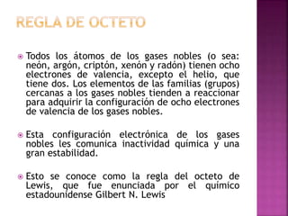  Todos los átomos de los gases nobles (o sea:
neón, argón, criptón, xenón y radón) tienen ocho
electrones de valencia, excepto el helio, que
tiene dos. Los elementos de las familias (grupos)
cercanas a los gases nobles tienden a reaccionar
para adquirir la configuración de ocho electrones
de valencia de los gases nobles.
 Esta configuración electrónica de los gases
nobles les comunica inactividad química y una
gran estabilidad.
 Esto se conoce como la regla del octeto de
Lewis, que fue enunciada por el químico
estadounidense Gilbert N. Lewis
 