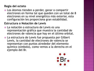 Regla del octeto
 Los átomos tienden a perder, ganar o compartir
electrones en forma tal que queden con un total de 8
electrones en su nivel energético más exterior, esta
configuración les proporciona gran estabilidad.
Estructura o Notación de Lewis
 La notación o estructura de Lewis es una
representación gráfica que muestra la cantidad de
electrones de valencia que hay en el último orbital.
 La estructura de Lewis fue propuesta por Gilbert
Lewis, la cantidad de electrones de valencia se
representan con puntos alrededor del elemento
químico (símbolo), como vemos a la derecha en el
ejemplo del Br.
 