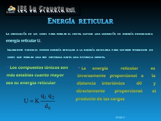 07/05/11 La ordenación de los iones para formar el cristal supone una liberación de energía denominada  energía reticular U . Igualmente podemos definir energía reticular a la energía necesaria para separar totalmente los iones que forman una red cristalina hasta una distancia infinita.   