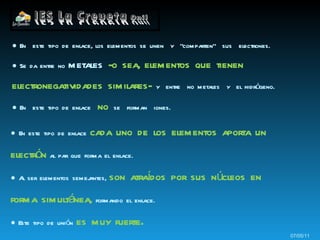 ●  En  este tipo de enlace, los elementos se unen  y  “comparten”  sus  electrones. ●  Se da entre no  metales  -o sea, elementos que tienen electronegatividades similares-   y  entre  no metales  y  el hidrógeno. ●  En  este tipo de enlace  no   se  forman  iones. 07/05/11 ●   En este tipo de enlace  cada uno de los elementos aporta un electrón   al par que forma el enlace. ●   Al ser elementos semejantes,  son atraídos por sus núcleos en forma simultánea,   formando el enlace. ●  Este tipo de unión  es muy fuerte . 